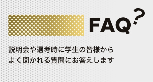 FAQ? 説明会や選考時に学生の皆様からよく聞かれる質問にお答えします