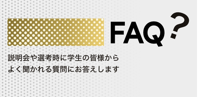 FAQ? 説明会や選考時に学生の皆様からよく聞かれる質問にお答えします